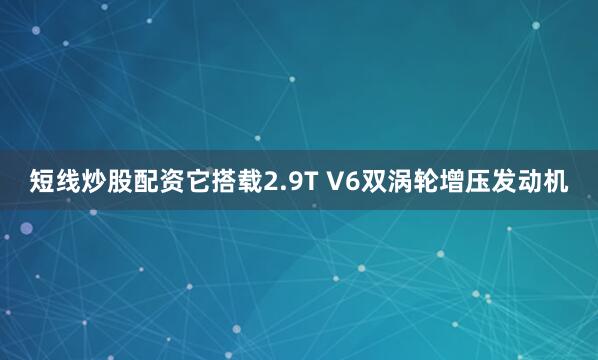 短线炒股配资它搭载2.9T V6双涡轮增压发动机