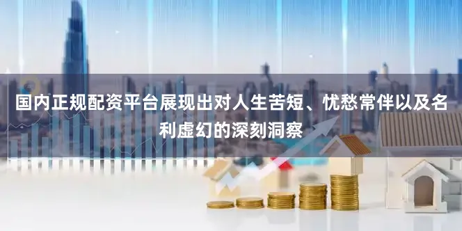 国内正规配资平台展现出对人生苦短、忧愁常伴以及名利虚幻的深刻洞察