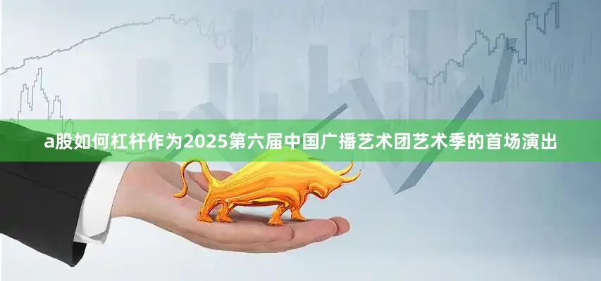 a股如何杠杆作为2025第六届中国广播艺术团艺术季的首场演出